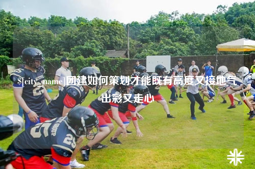 邵阳团建如何策划才能既有高度又接地气出彩又走心